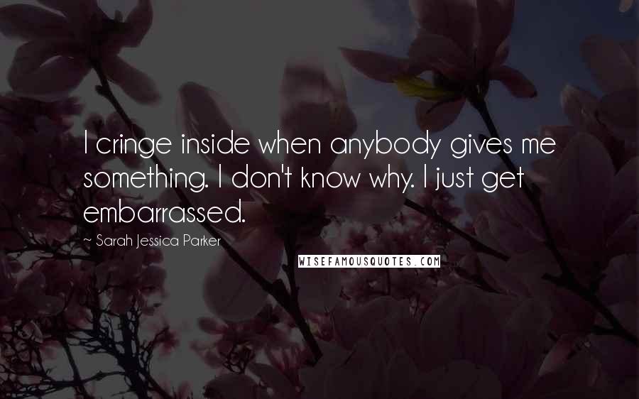 Sarah Jessica Parker Quotes: I cringe inside when anybody gives me something. I don't know why. I just get embarrassed.