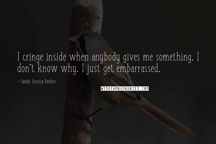 Sarah Jessica Parker Quotes: I cringe inside when anybody gives me something. I don't know why. I just get embarrassed.