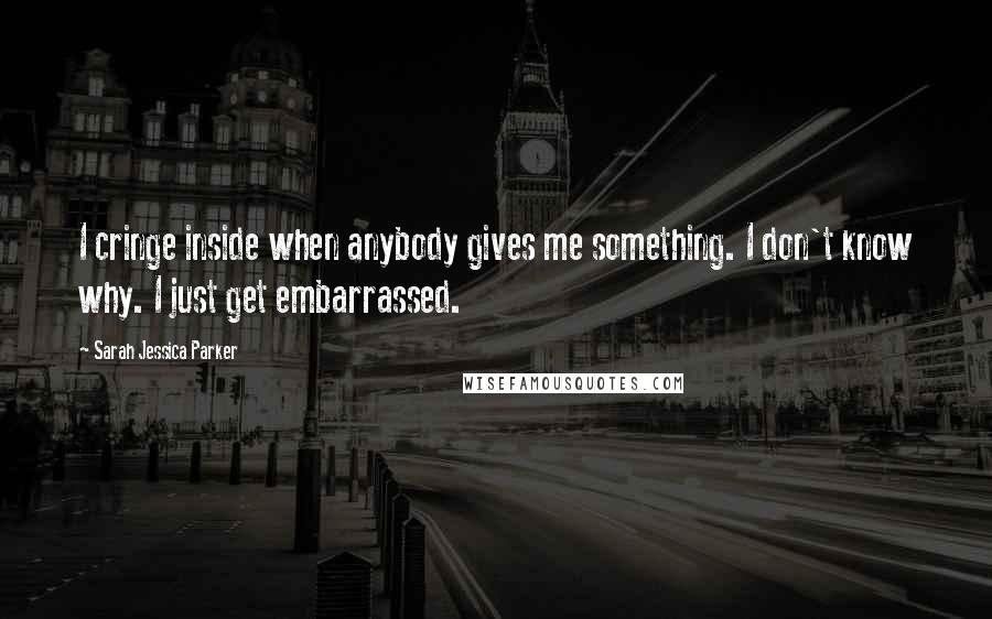 Sarah Jessica Parker Quotes: I cringe inside when anybody gives me something. I don't know why. I just get embarrassed.