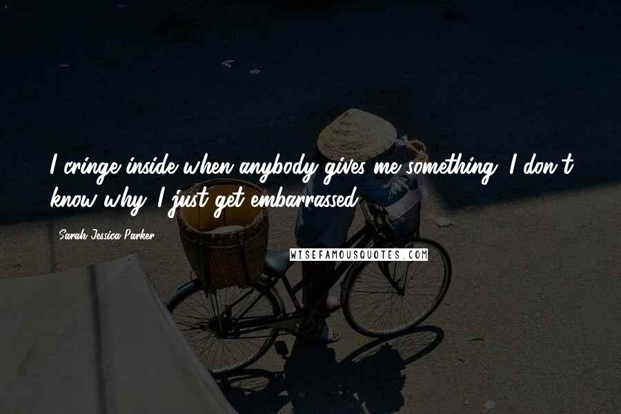 Sarah Jessica Parker Quotes: I cringe inside when anybody gives me something. I don't know why. I just get embarrassed.