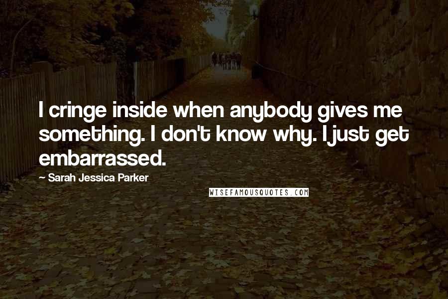 Sarah Jessica Parker Quotes: I cringe inside when anybody gives me something. I don't know why. I just get embarrassed.