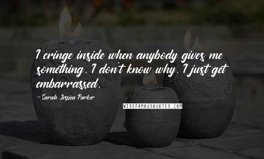 Sarah Jessica Parker Quotes: I cringe inside when anybody gives me something. I don't know why. I just get embarrassed.