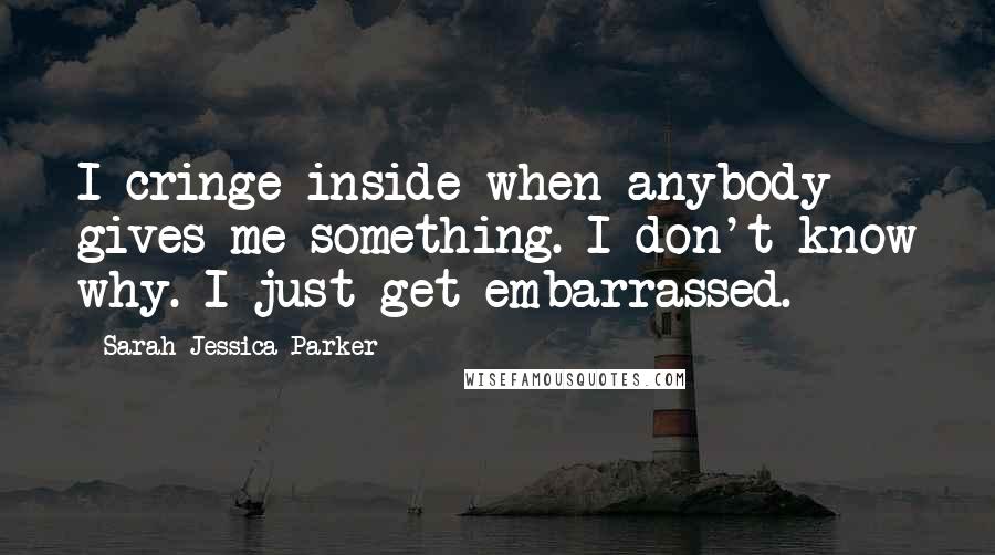 Sarah Jessica Parker Quotes: I cringe inside when anybody gives me something. I don't know why. I just get embarrassed.