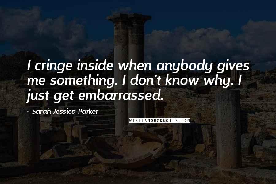 Sarah Jessica Parker Quotes: I cringe inside when anybody gives me something. I don't know why. I just get embarrassed.