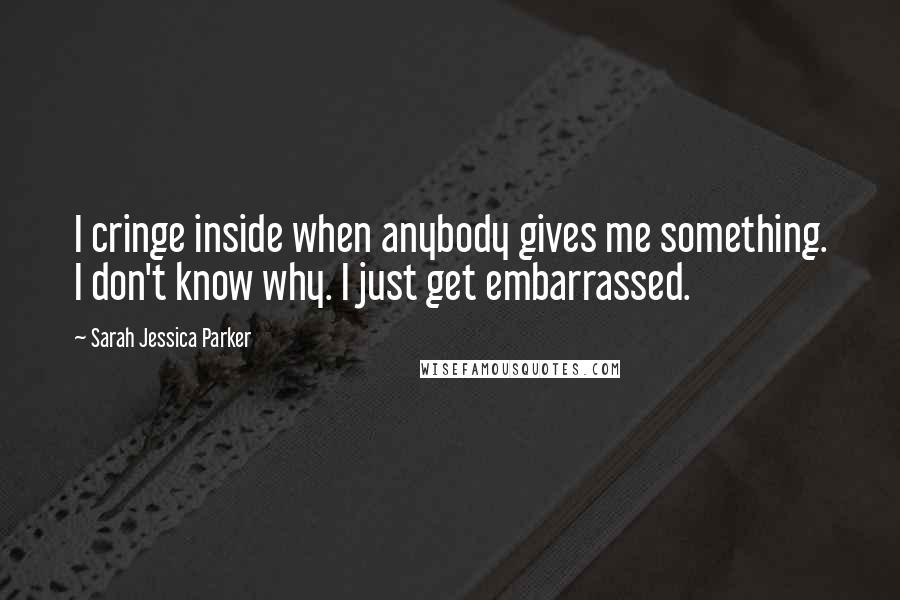 Sarah Jessica Parker Quotes: I cringe inside when anybody gives me something. I don't know why. I just get embarrassed.