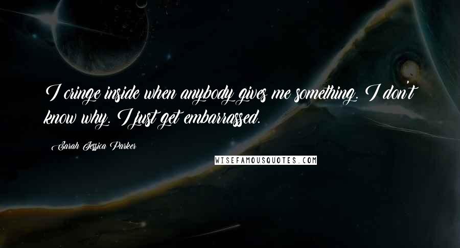 Sarah Jessica Parker Quotes: I cringe inside when anybody gives me something. I don't know why. I just get embarrassed.