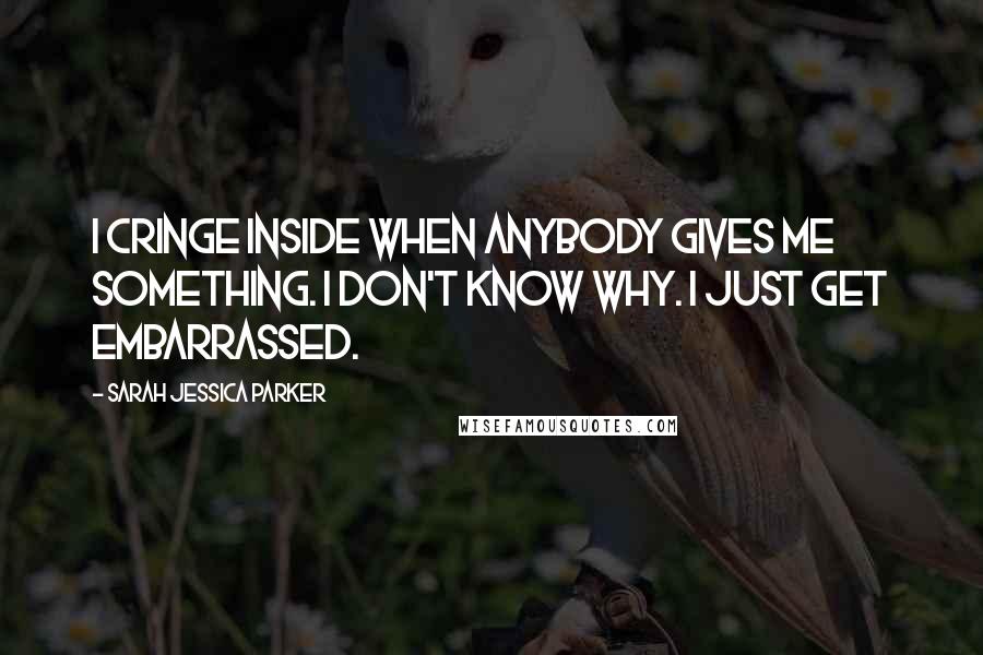 Sarah Jessica Parker Quotes: I cringe inside when anybody gives me something. I don't know why. I just get embarrassed.