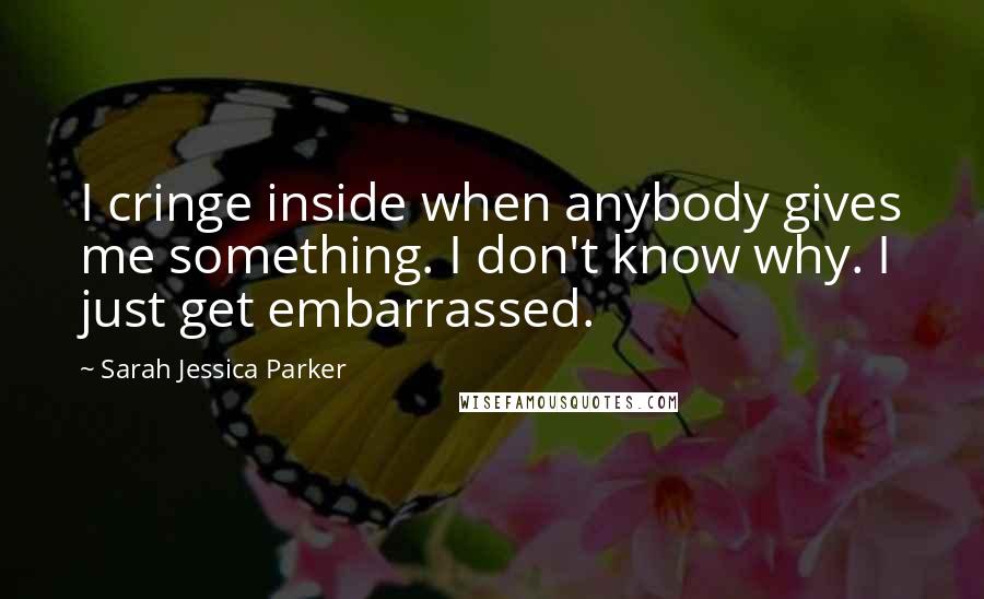 Sarah Jessica Parker Quotes: I cringe inside when anybody gives me something. I don't know why. I just get embarrassed.