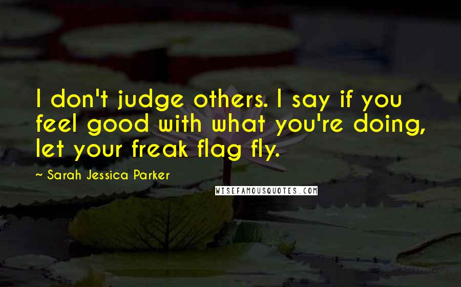 Sarah Jessica Parker Quotes: I don't judge others. I say if you feel good with what you're doing, let your freak flag fly.