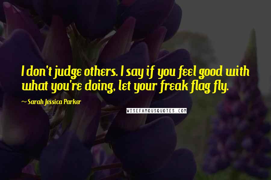 Sarah Jessica Parker Quotes: I don't judge others. I say if you feel good with what you're doing, let your freak flag fly.