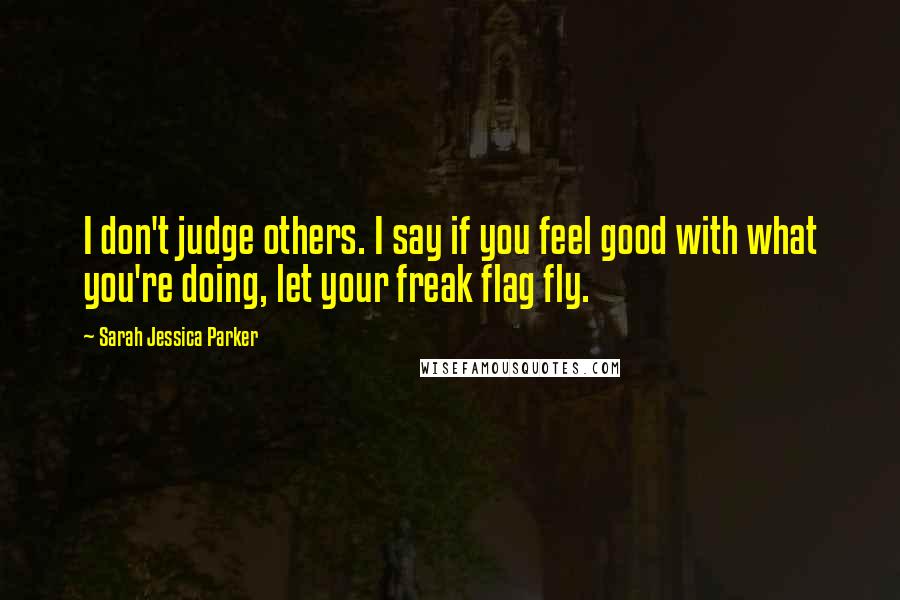 Sarah Jessica Parker Quotes: I don't judge others. I say if you feel good with what you're doing, let your freak flag fly.