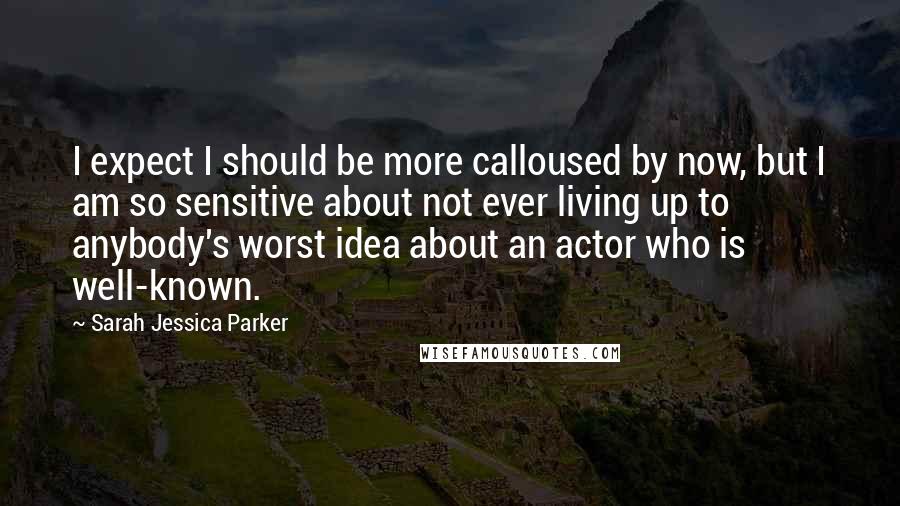 Sarah Jessica Parker Quotes: I expect I should be more calloused by now, but I am so sensitive about not ever living up to anybody's worst idea about an actor who is well-known.