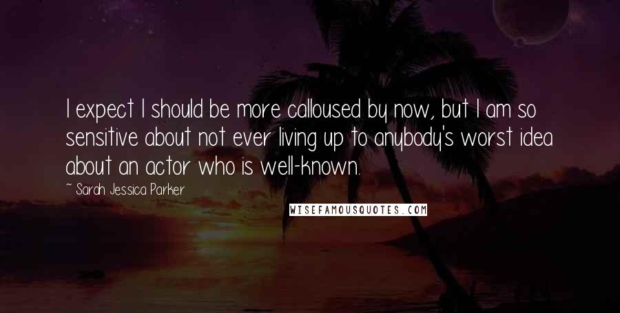 Sarah Jessica Parker Quotes: I expect I should be more calloused by now, but I am so sensitive about not ever living up to anybody's worst idea about an actor who is well-known.