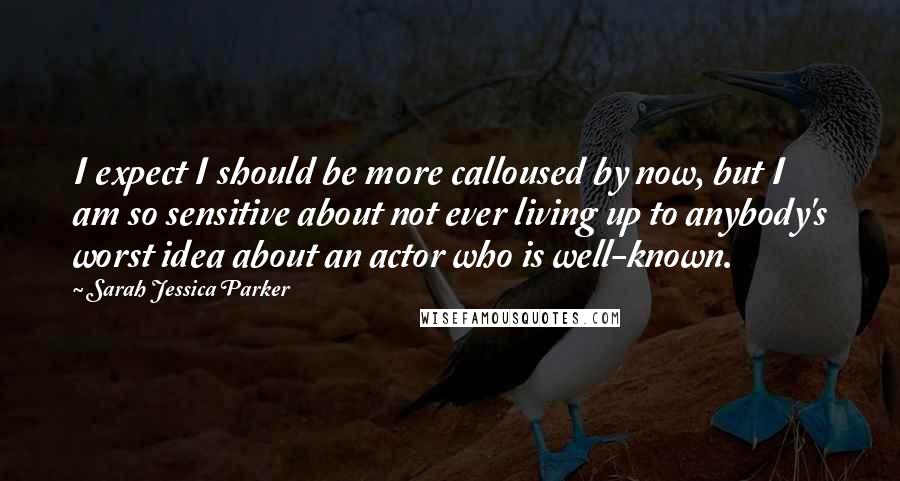 Sarah Jessica Parker Quotes: I expect I should be more calloused by now, but I am so sensitive about not ever living up to anybody's worst idea about an actor who is well-known.