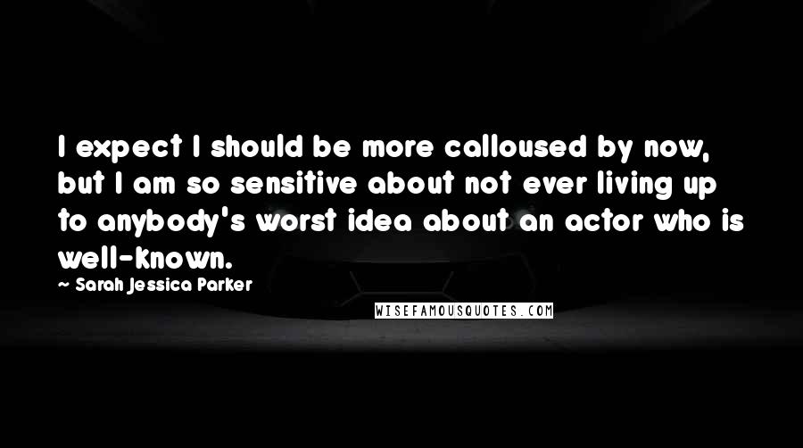 Sarah Jessica Parker Quotes: I expect I should be more calloused by now, but I am so sensitive about not ever living up to anybody's worst idea about an actor who is well-known.