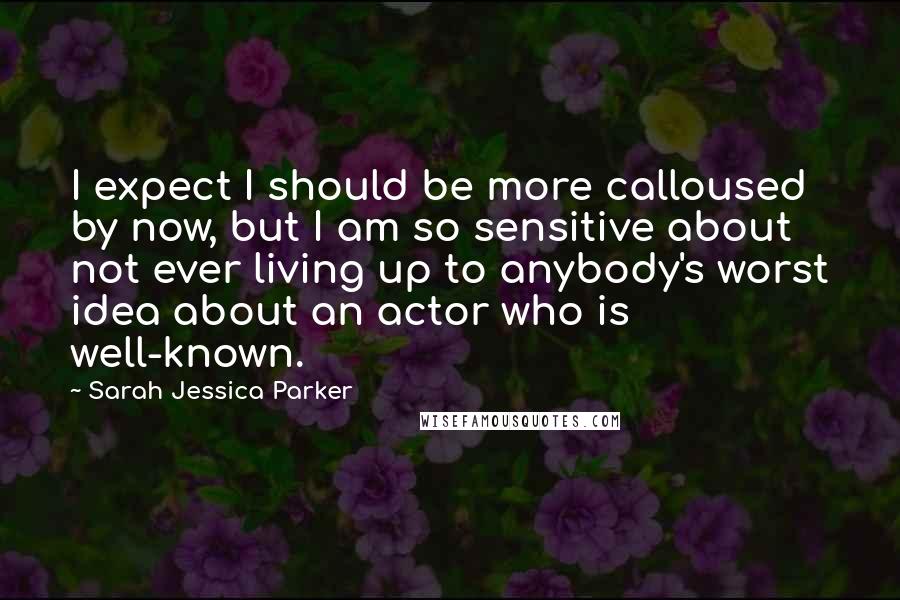 Sarah Jessica Parker Quotes: I expect I should be more calloused by now, but I am so sensitive about not ever living up to anybody's worst idea about an actor who is well-known.
