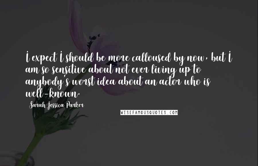 Sarah Jessica Parker Quotes: I expect I should be more calloused by now, but I am so sensitive about not ever living up to anybody's worst idea about an actor who is well-known.