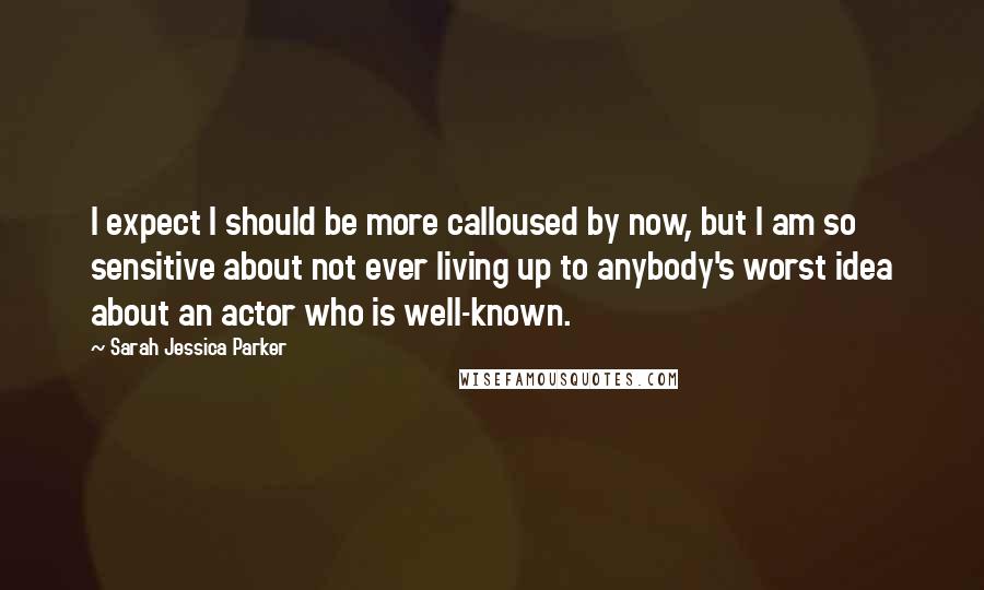 Sarah Jessica Parker Quotes: I expect I should be more calloused by now, but I am so sensitive about not ever living up to anybody's worst idea about an actor who is well-known.