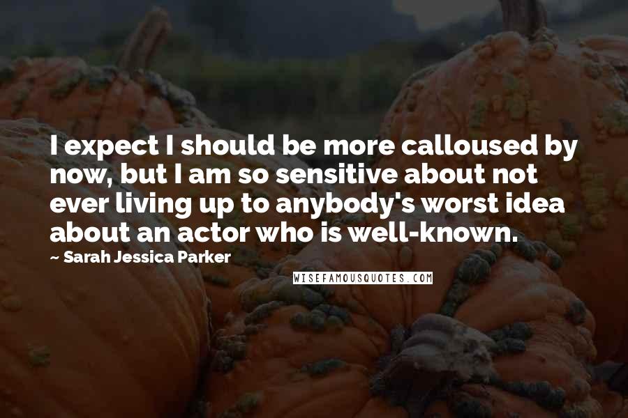 Sarah Jessica Parker Quotes: I expect I should be more calloused by now, but I am so sensitive about not ever living up to anybody's worst idea about an actor who is well-known.