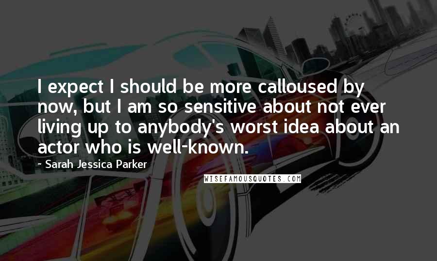 Sarah Jessica Parker Quotes: I expect I should be more calloused by now, but I am so sensitive about not ever living up to anybody's worst idea about an actor who is well-known.