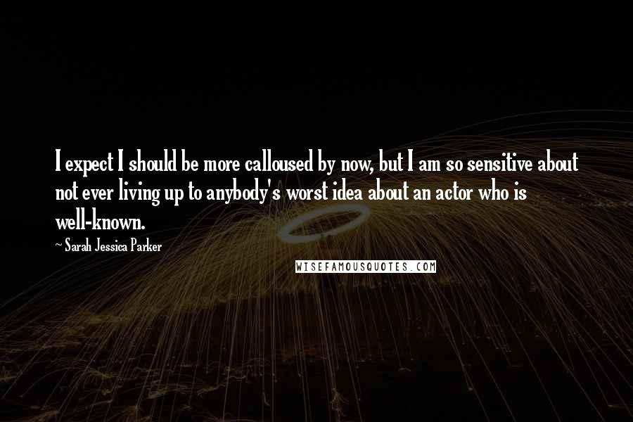 Sarah Jessica Parker Quotes: I expect I should be more calloused by now, but I am so sensitive about not ever living up to anybody's worst idea about an actor who is well-known.