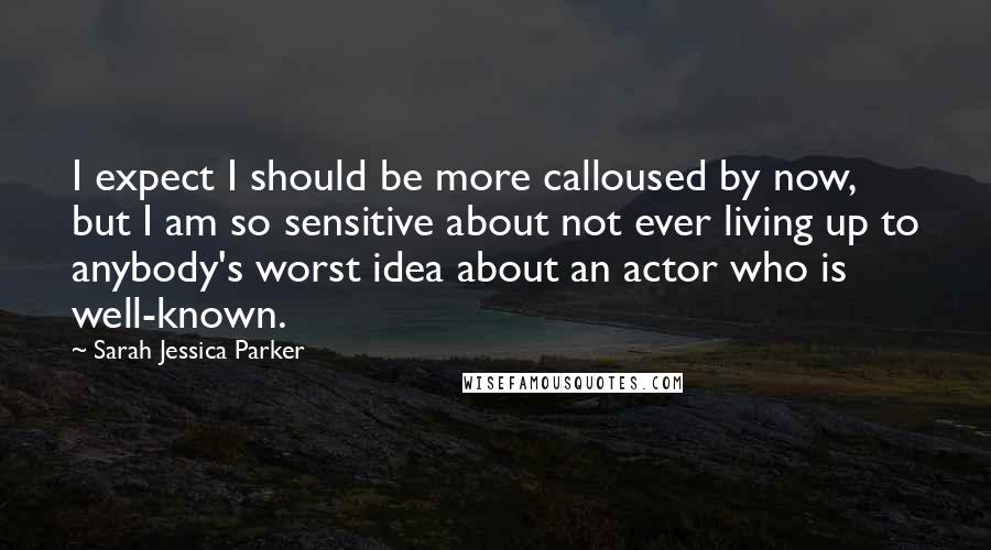 Sarah Jessica Parker Quotes: I expect I should be more calloused by now, but I am so sensitive about not ever living up to anybody's worst idea about an actor who is well-known.