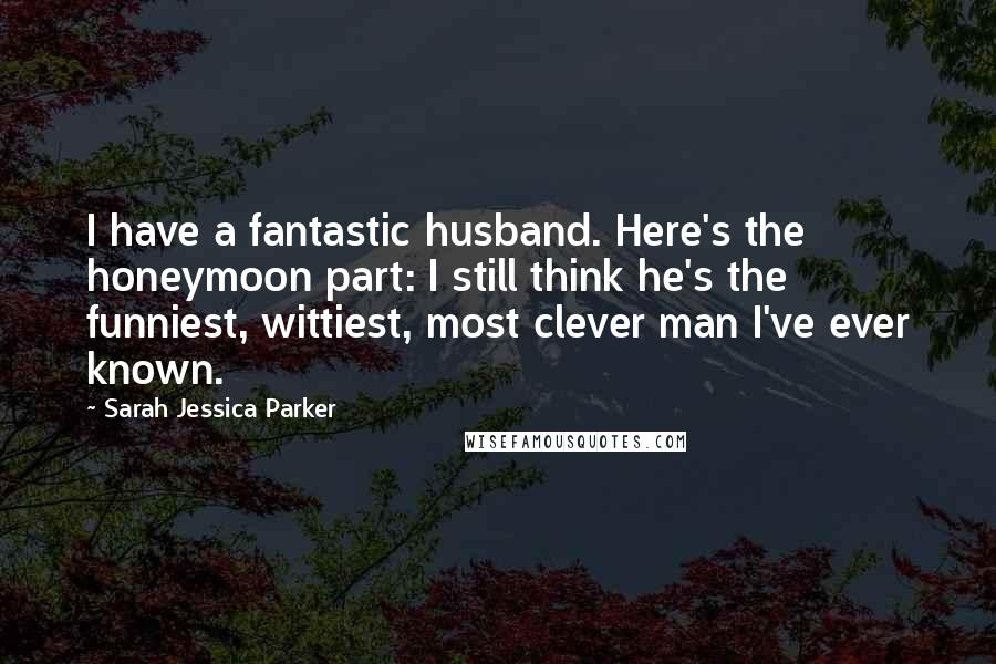 Sarah Jessica Parker Quotes: I have a fantastic husband. Here's the honeymoon part: I still think he's the funniest, wittiest, most clever man I've ever known.