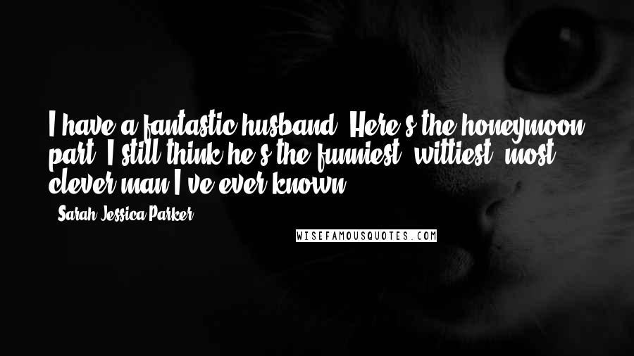 Sarah Jessica Parker Quotes: I have a fantastic husband. Here's the honeymoon part: I still think he's the funniest, wittiest, most clever man I've ever known.