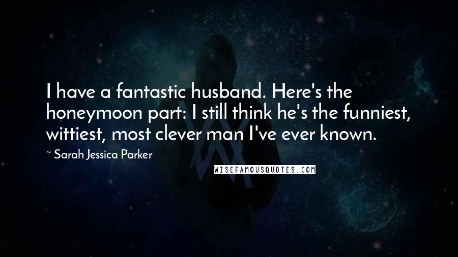 Sarah Jessica Parker Quotes: I have a fantastic husband. Here's the honeymoon part: I still think he's the funniest, wittiest, most clever man I've ever known.