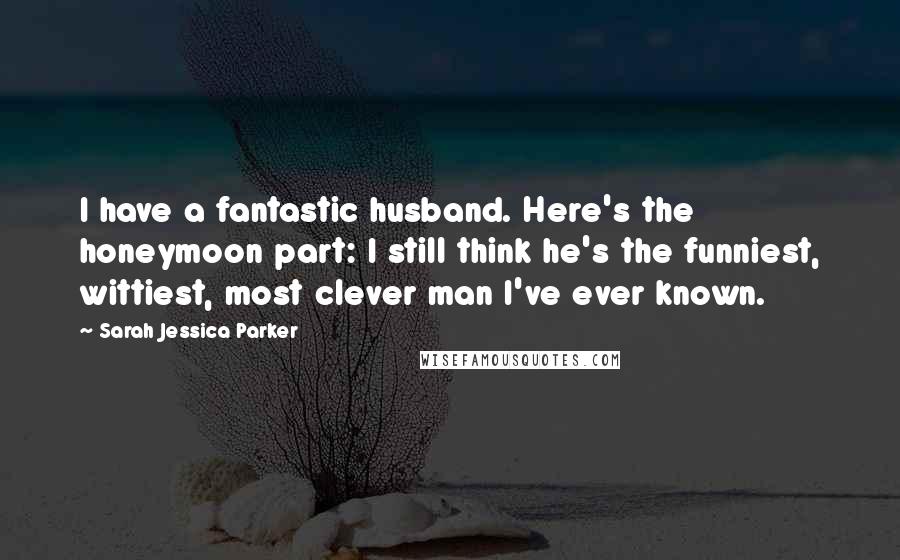 Sarah Jessica Parker Quotes: I have a fantastic husband. Here's the honeymoon part: I still think he's the funniest, wittiest, most clever man I've ever known.