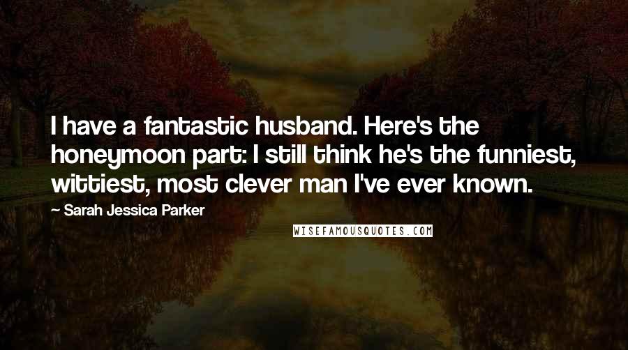 Sarah Jessica Parker Quotes: I have a fantastic husband. Here's the honeymoon part: I still think he's the funniest, wittiest, most clever man I've ever known.