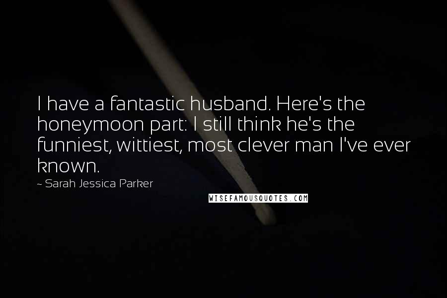 Sarah Jessica Parker Quotes: I have a fantastic husband. Here's the honeymoon part: I still think he's the funniest, wittiest, most clever man I've ever known.