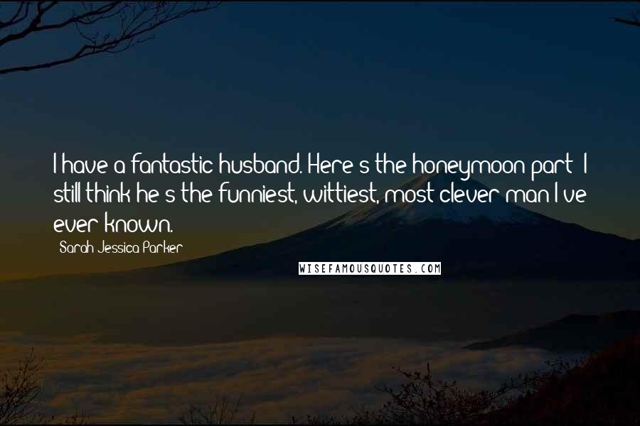 Sarah Jessica Parker Quotes: I have a fantastic husband. Here's the honeymoon part: I still think he's the funniest, wittiest, most clever man I've ever known.