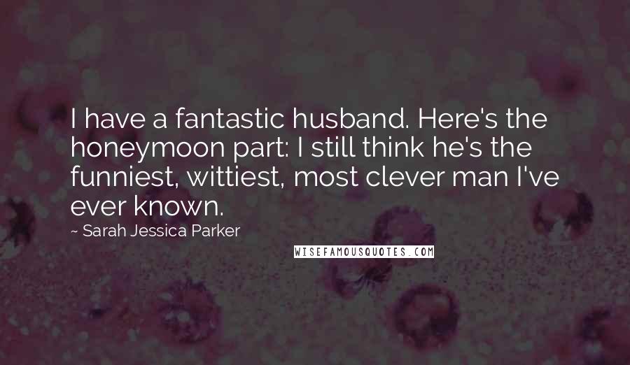 Sarah Jessica Parker Quotes: I have a fantastic husband. Here's the honeymoon part: I still think he's the funniest, wittiest, most clever man I've ever known.