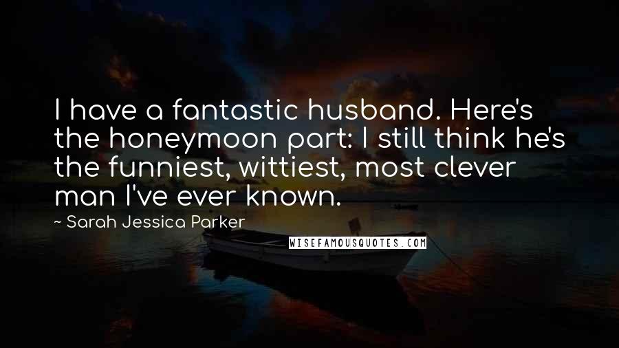 Sarah Jessica Parker Quotes: I have a fantastic husband. Here's the honeymoon part: I still think he's the funniest, wittiest, most clever man I've ever known.