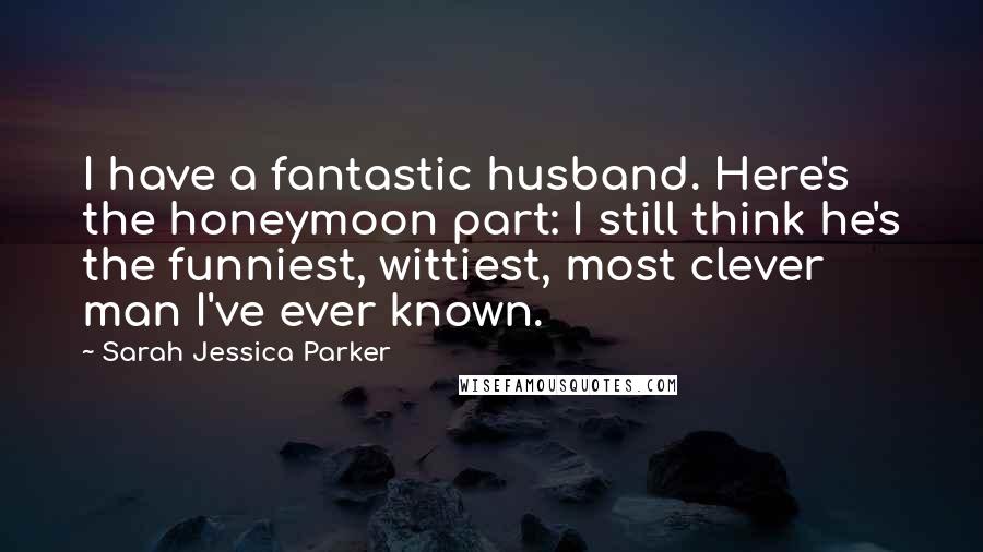 Sarah Jessica Parker Quotes: I have a fantastic husband. Here's the honeymoon part: I still think he's the funniest, wittiest, most clever man I've ever known.