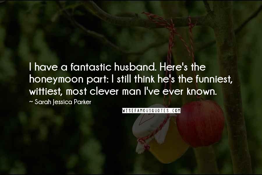 Sarah Jessica Parker Quotes: I have a fantastic husband. Here's the honeymoon part: I still think he's the funniest, wittiest, most clever man I've ever known.