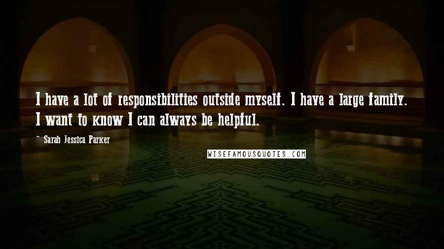 Sarah Jessica Parker Quotes: I have a lot of responsibilities outside myself. I have a large family. I want to know I can always be helpful.