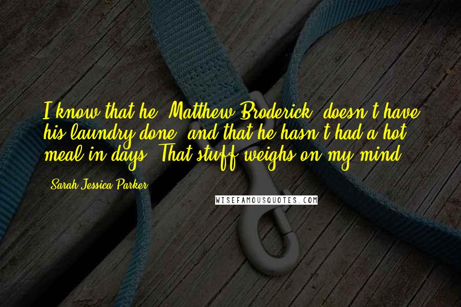 Sarah Jessica Parker Quotes: I know that he, Matthew Broderick, doesn't have his laundry done, and that he hasn't had a hot meal in days. That stuff weighs on my mind.