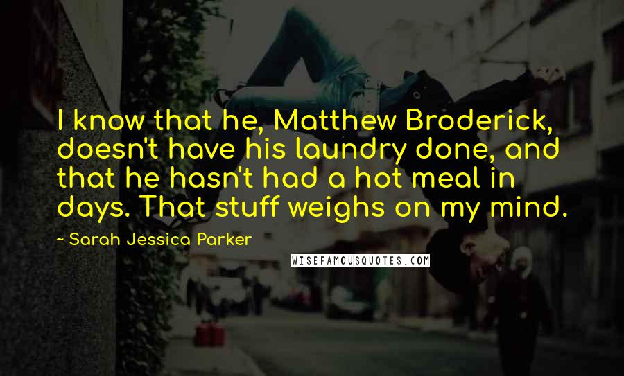 Sarah Jessica Parker Quotes: I know that he, Matthew Broderick, doesn't have his laundry done, and that he hasn't had a hot meal in days. That stuff weighs on my mind.