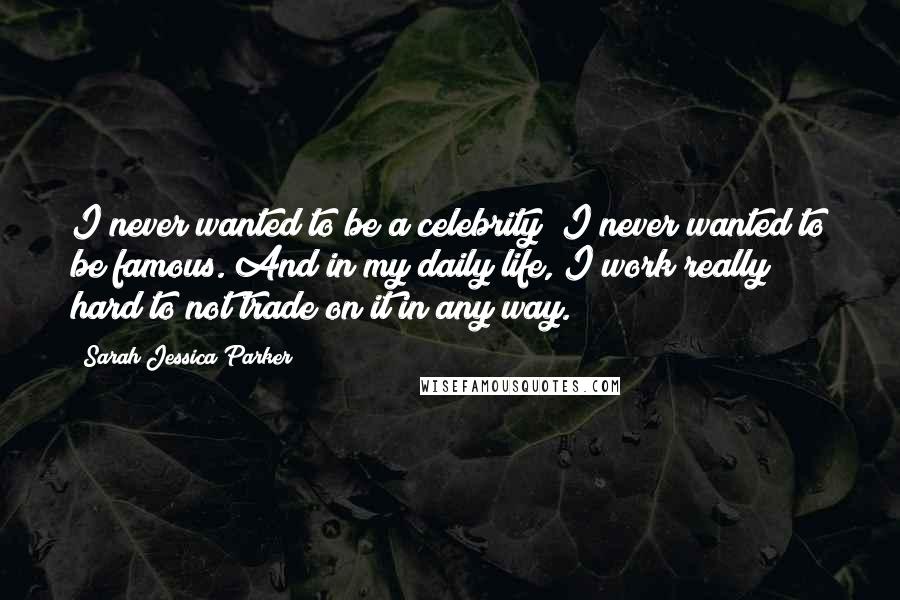 Sarah Jessica Parker Quotes: I never wanted to be a celebrity; I never wanted to be famous. And in my daily life, I work really hard to not trade on it in any way.