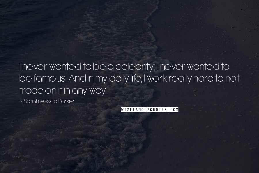 Sarah Jessica Parker Quotes: I never wanted to be a celebrity; I never wanted to be famous. And in my daily life, I work really hard to not trade on it in any way.