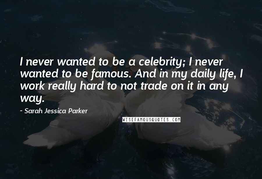 Sarah Jessica Parker Quotes: I never wanted to be a celebrity; I never wanted to be famous. And in my daily life, I work really hard to not trade on it in any way.