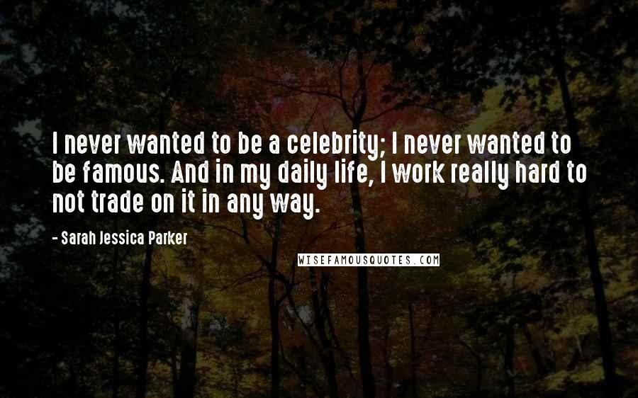 Sarah Jessica Parker Quotes: I never wanted to be a celebrity; I never wanted to be famous. And in my daily life, I work really hard to not trade on it in any way.