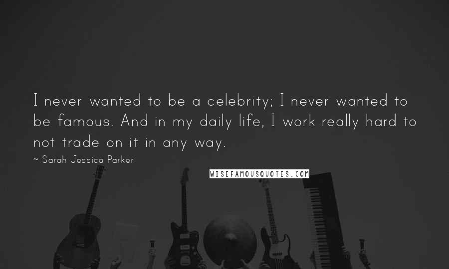 Sarah Jessica Parker Quotes: I never wanted to be a celebrity; I never wanted to be famous. And in my daily life, I work really hard to not trade on it in any way.