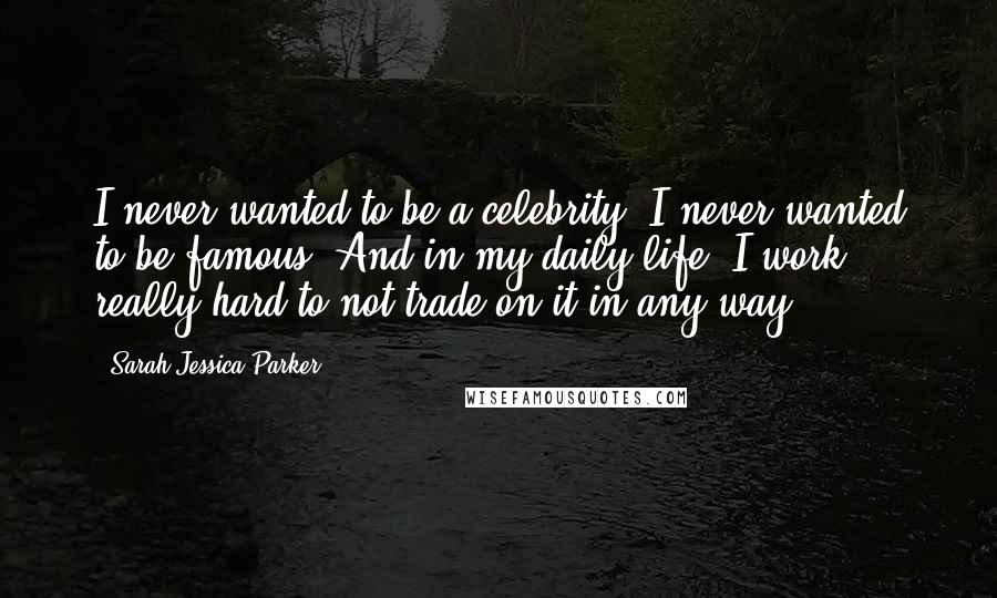 Sarah Jessica Parker Quotes: I never wanted to be a celebrity; I never wanted to be famous. And in my daily life, I work really hard to not trade on it in any way.