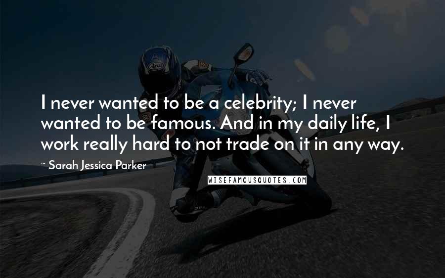 Sarah Jessica Parker Quotes: I never wanted to be a celebrity; I never wanted to be famous. And in my daily life, I work really hard to not trade on it in any way.