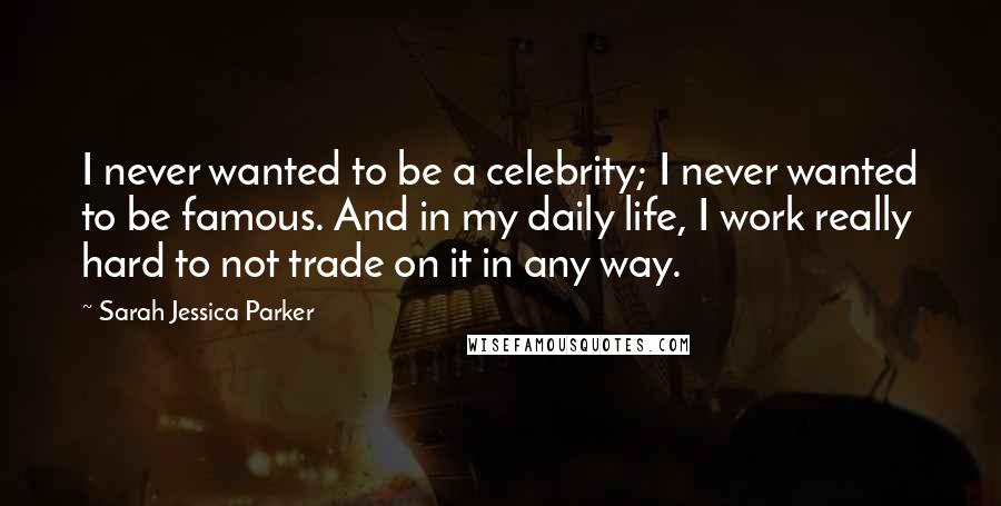 Sarah Jessica Parker Quotes: I never wanted to be a celebrity; I never wanted to be famous. And in my daily life, I work really hard to not trade on it in any way.