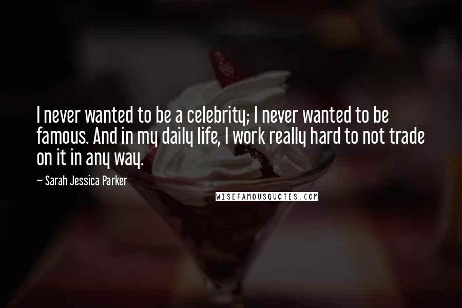 Sarah Jessica Parker Quotes: I never wanted to be a celebrity; I never wanted to be famous. And in my daily life, I work really hard to not trade on it in any way.