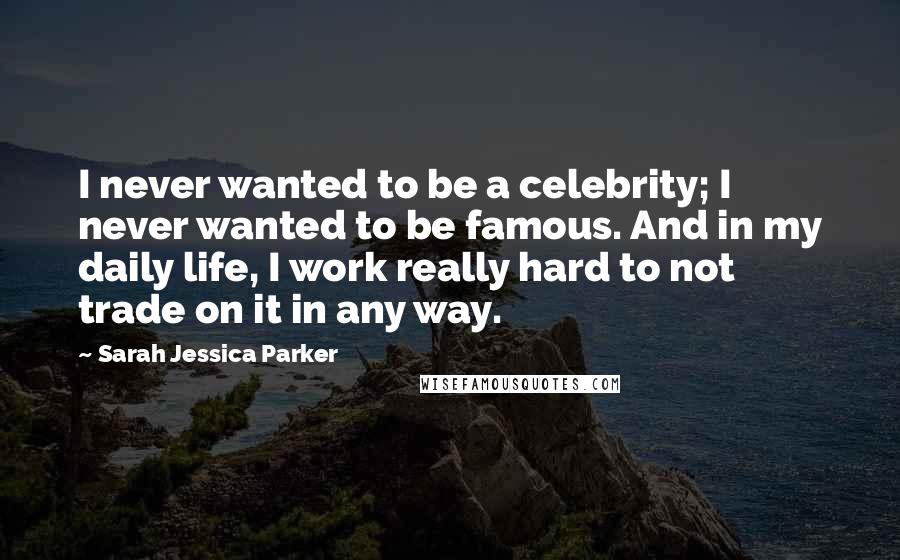 Sarah Jessica Parker Quotes: I never wanted to be a celebrity; I never wanted to be famous. And in my daily life, I work really hard to not trade on it in any way.